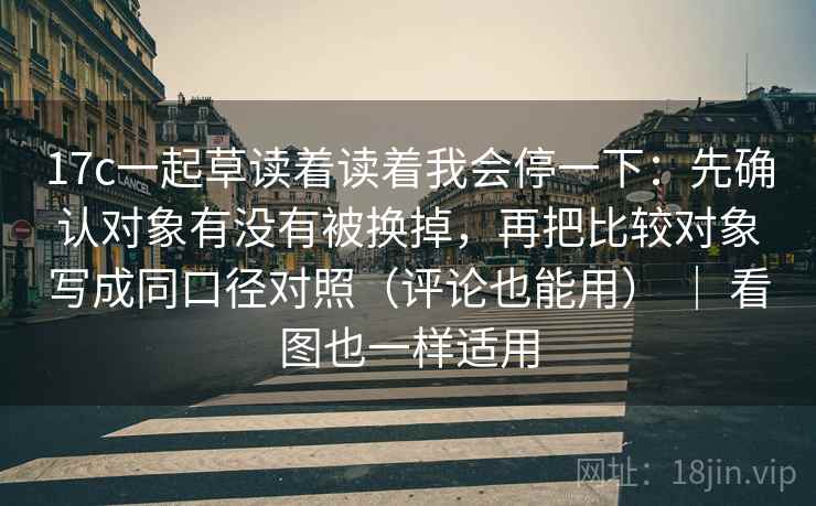 17c一起草读着读着我会停一下：先确认对象有没有被换掉，再把比较对象写成同口径对照（评论也能用） ｜ 看图也一样适用