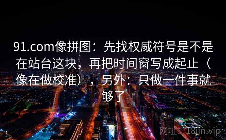 91.com像拼图：先找权威符号是不是在站台这块，再把时间窗写成起止（像在做校准），另外：只做一件事就够了